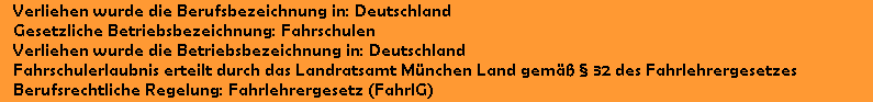 Verliehen wurde die Berufsbezeichnung in: Deutschland
   Gesetzliche Betriebsbezeichnung: Fahrschulen
   Verliehen wurde die Betriebsbezeichnung in: Deutschland
   Fahrschulerlaubnis erteilt durch das Landratsamt M�nchen Land gem�� � 32 des Fahrlehrergesetzes
   Berufsrechtliche Regelung: Fahrlehrergesetz (FahrlG)